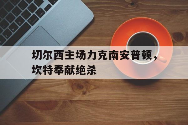 切尔西主场力克南安普顿，坎特奉献绝杀的简单介绍
